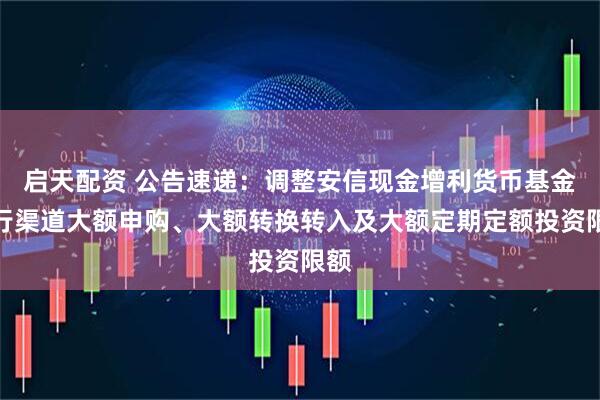 启天配资 公告速递：调整安信现金增利货币基金银行渠道大额申购、大额转换转入及大额定期定额投资限额