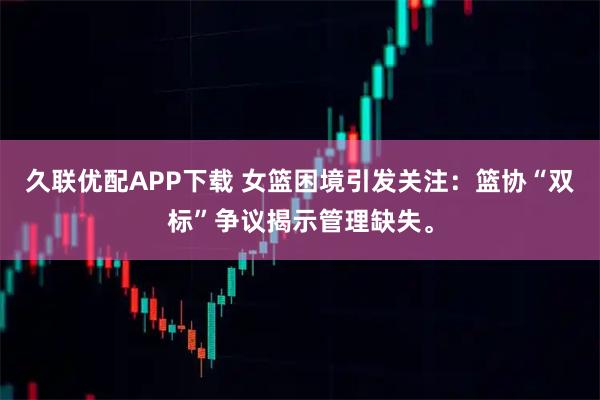 久联优配APP下载 女篮困境引发关注：篮协“双标”争议揭示管理缺失。