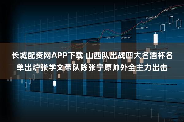 长城配资网APP下载 山西队出战四大名酒杯名单出炉张学文带队除张宁原帅外全主力出击
