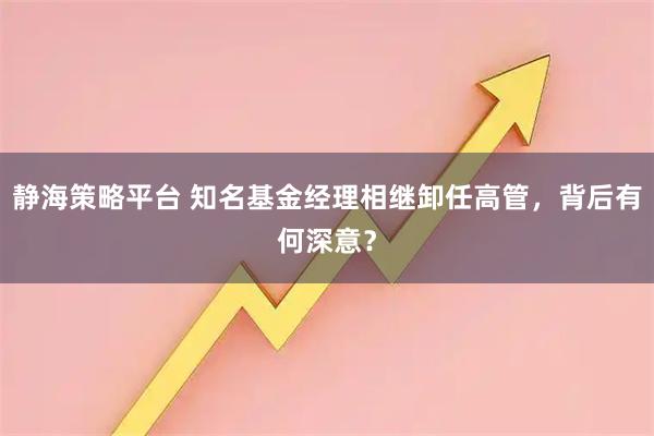 静海策略平台 知名基金经理相继卸任高管，背后有何深意？