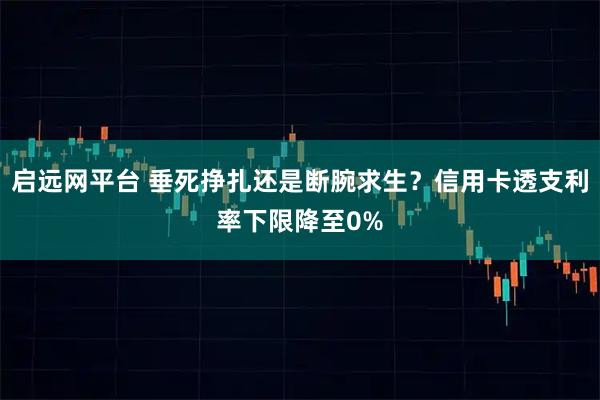 启远网平台 垂死挣扎还是断腕求生？信用卡透支利率下限降至0%