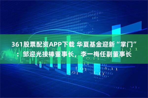 361股票配资APP下载 华夏基金迎新“掌门”：邹迎光接棒董事长，李一梅任副董事长