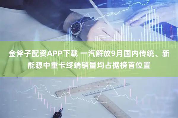 金斧子配资APP下载 一汽解放9月国内传统、新能源中重卡终端销量均占据榜首位置