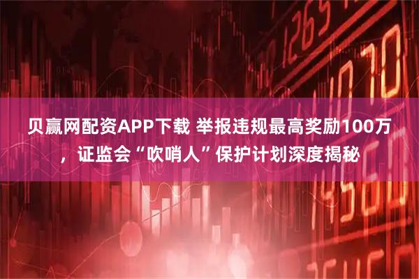 贝赢网配资APP下载 举报违规最高奖励100万，证监会“吹哨人”保护计划深度揭秘