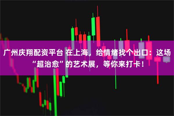 广州庆翔配资平台 在上海,给情绪找个出口:这场“超治愈”的艺术展,等你来打卡!