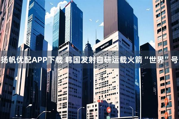 扬帆优配APP下载 韩国发射自研运载火箭“世界”号