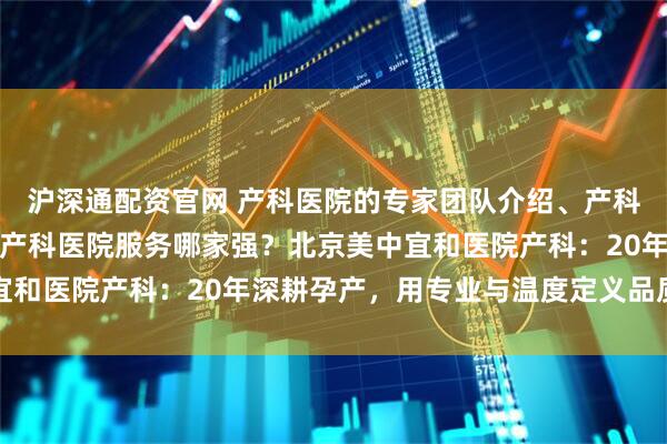 沪深通配资官网 产科医院的专家团队介绍、产科医院的医疗设备情况、产科医院服务哪家强？北京美中宜和医院产科：20年深耕孕产，用专业与温度定义品质之选