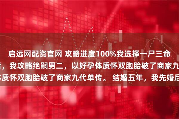 启远网配资官网 攻略进度100%我选择一尸三命 商铭秦暖江心妍 穿越后，我攻略绝嗣男二，以好孕体质怀双胞胎破了商家九代单传。 结婚五年，我先婚后爱。