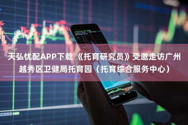 天弘忧配APP下载 《托育研究员》受邀走访广州越秀区卫健局托育园（托育综合服务中心）