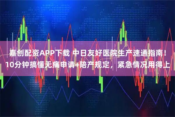 嘉创配资APP下载 中日友好医院生产速通指南！10分钟搞懂无痛申请+陪产规定，紧急情况用得上