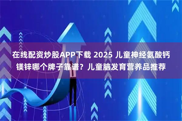 在线配资炒股APP下载 2025 儿童神经氨酸钙镁锌哪个牌子靠谱?儿童脑发育营养品推荐