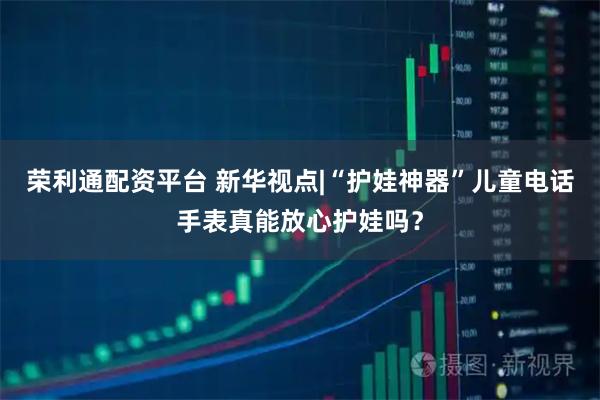 荣利通配资平台 新华视点|“护娃神器”儿童电话手表真能放心护娃吗？