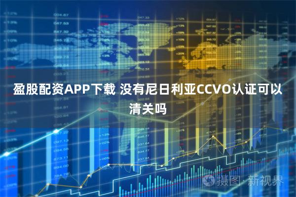 盈股配资APP下载 没有尼日利亚CCVO认证可以清关吗