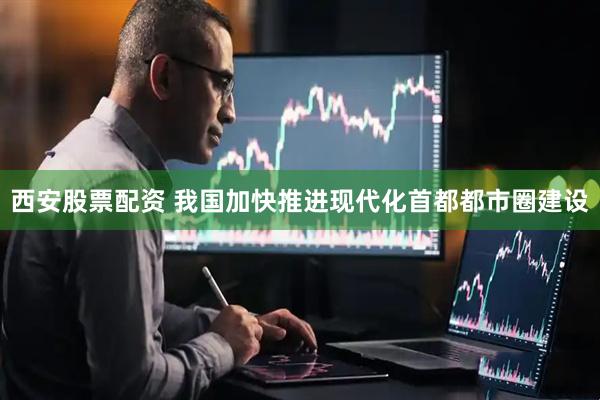 西安股票配资 我国加快推进现代化首都都市圈建设