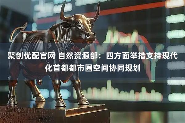 聚创优配官网 自然资源部：四方面举措支持现代化首都都市圈空间协同规划