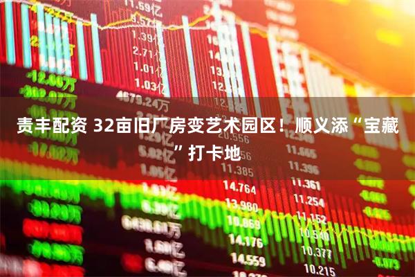 责丰配资 32亩旧厂房变艺术园区！顺义添“宝藏”打卡地