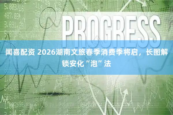 闻喜配资 2026湖南文旅春季消费季将启，长图解锁安化“泡”法