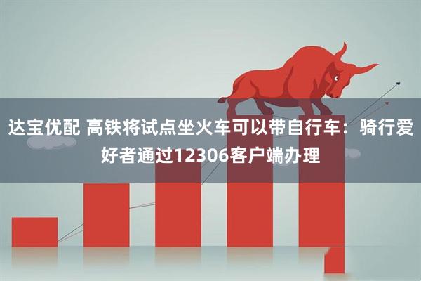 达宝优配 高铁将试点坐火车可以带自行车：骑行爱好者通过12306客户端办理
