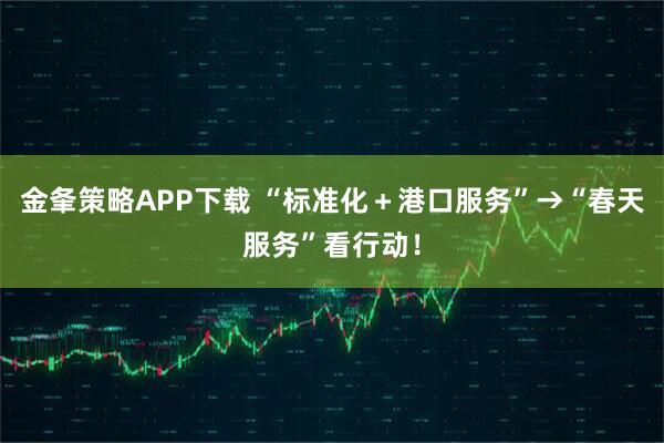 金夆策略APP下载 “标准化＋港口服务”→“春天服务”看行动！