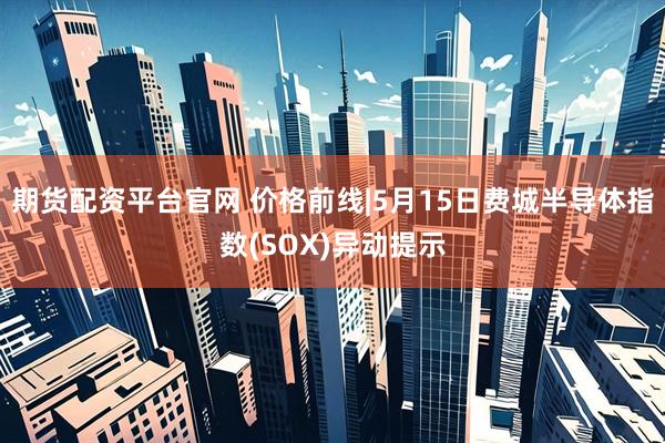 期货配资平台官网 价格前线|5月15日费城半导体指数(SOX)异动提示